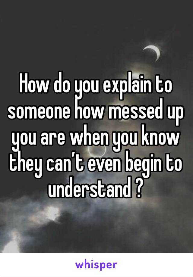 How do you explain to someone how messed up you are when you know they can’t even begin to understand ?