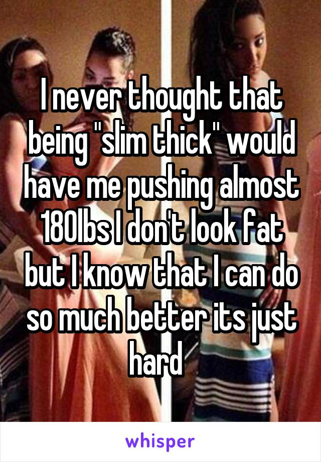 I never thought that being "slim thick" would have me pushing almost 180lbs I don't look fat but I know that I can do so much better its just hard  