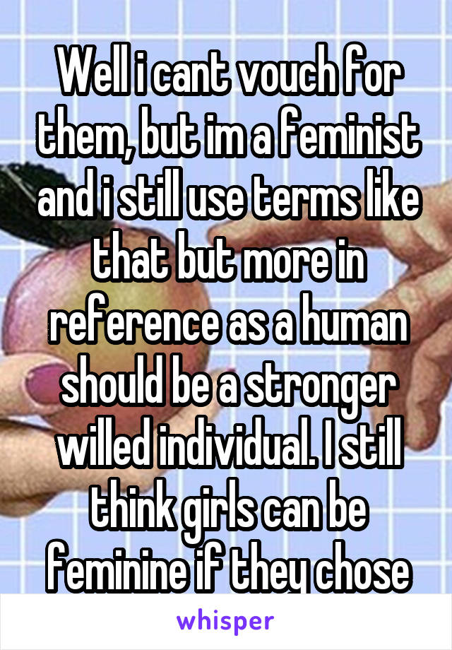 Well i cant vouch for them, but im a feminist and i still use terms like that but more in reference as a human should be a stronger willed individual. I still think girls can be feminine if they chose