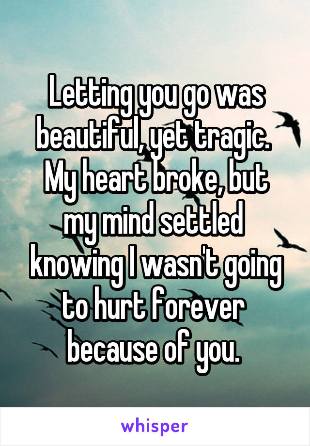 Letting you go was beautiful, yet tragic. 
My heart broke, but my mind settled 
knowing I wasn't going to hurt forever 
because of you. 