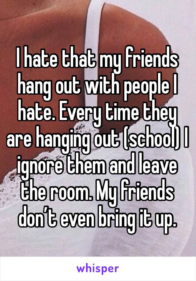 I hate that my friends hang out with people I hate. Every time they are hanging out (school) I ignore them and leave the room. My friends don’t even bring it up. 