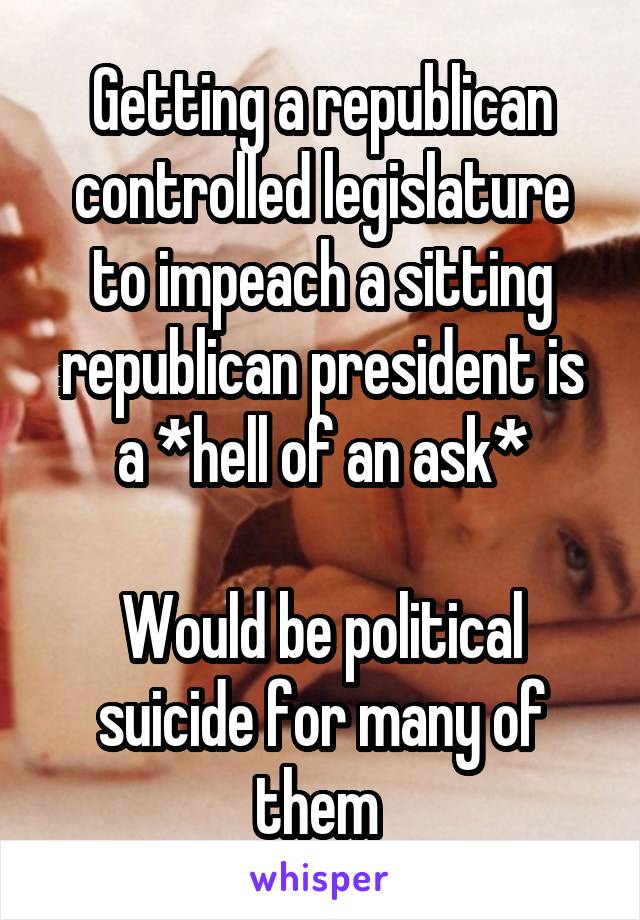 Getting a republican controlled legislature to impeach a sitting republican president is a *hell of an ask*

Would be political suicide for many of them 