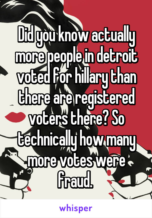 Did you know actually more people in detroit voted for hillary than there are registered voters there? So technically how many more votes were fraud. 