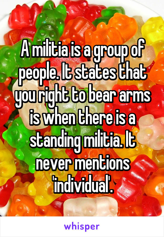 A militia is a group of people. It states that you right to bear arms is when there is a standing militia. It never mentions 'individual'.