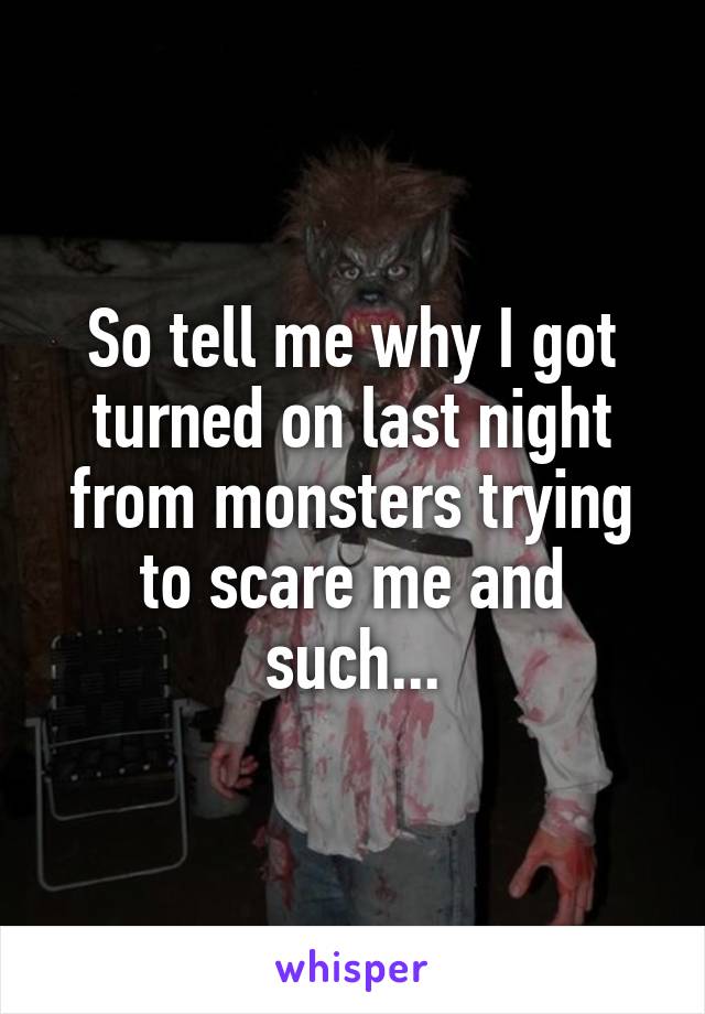 So tell me why I got turned on last night from monsters trying to scare me and such...
