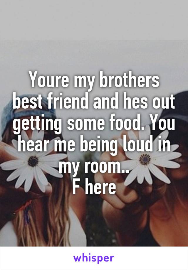 Youre my brothers best friend and hes out getting some food. You hear me being loud in my room..
F here