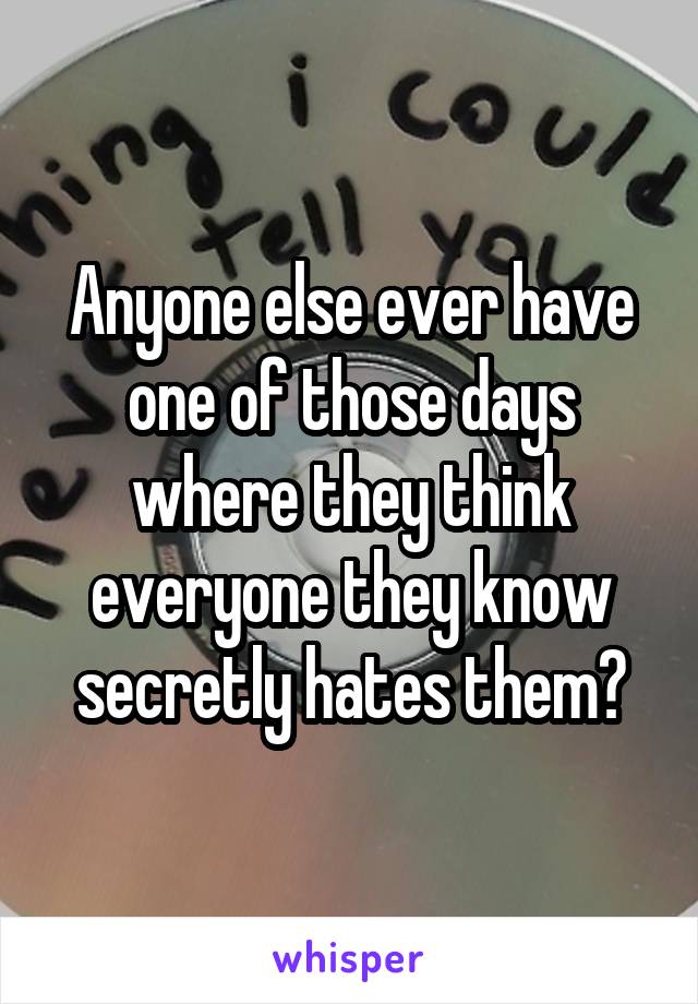 Anyone else ever have one of those days where they think everyone they know secretly hates them?