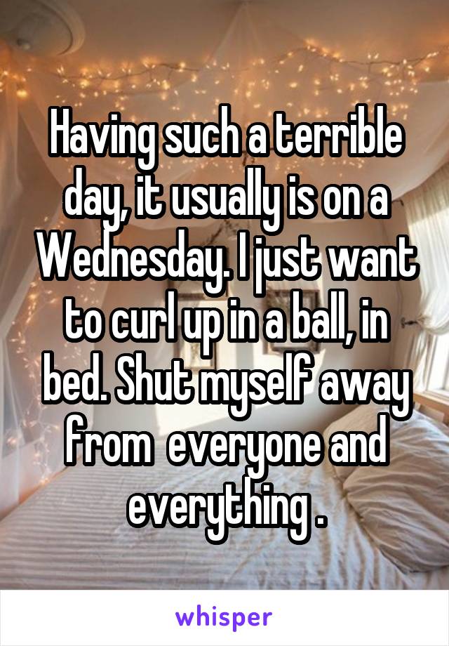 Having such a terrible day, it usually is on a Wednesday. I just want to curl up in a ball, in bed. Shut myself away from  everyone and everything .