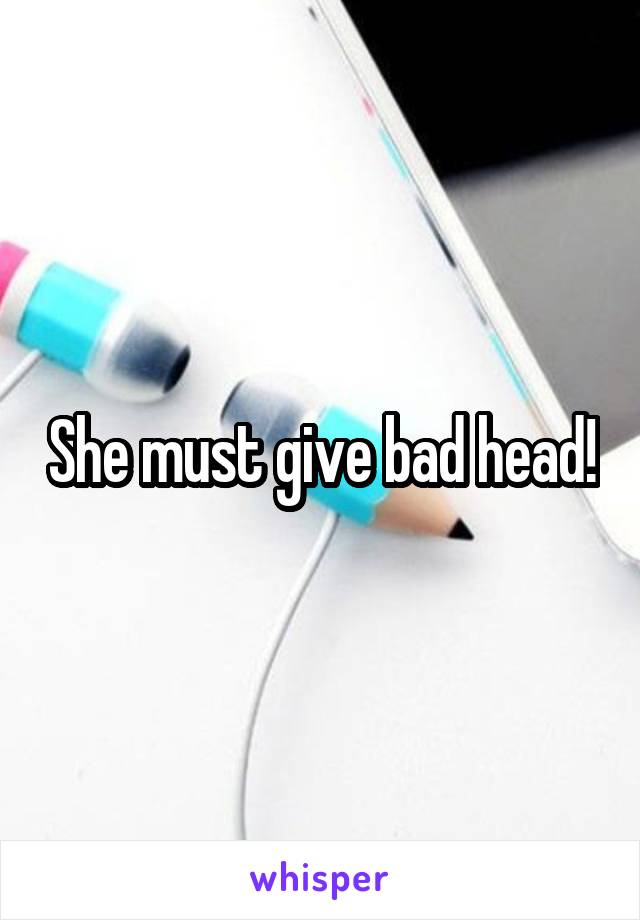 She must give bad head!