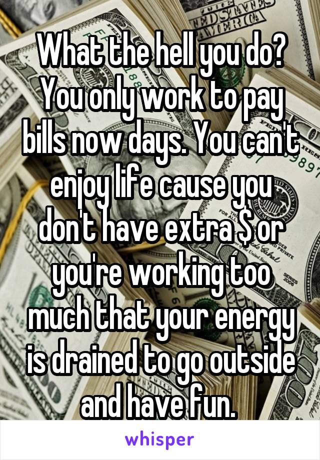 What the hell you do? You only work to pay bills now days. You can't enjoy life cause you don't have extra $ or you're working too much that your energy is drained to go outside and have fun. 