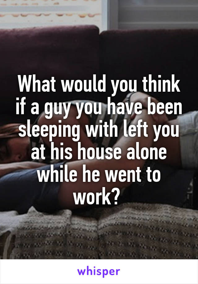What would you think if a guy you have been sleeping with left you at his house alone while he went to work? 