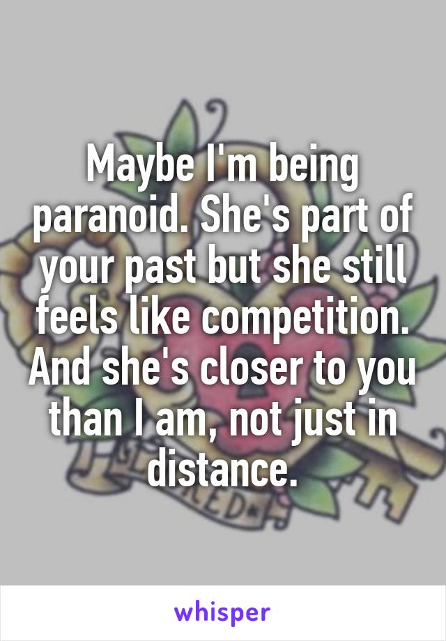 Maybe I'm being paranoid. She's part of your past but she still feels like competition. And she's closer to you than I am, not just in distance.