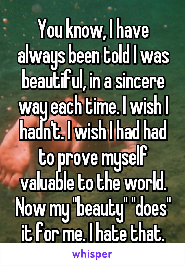 You know, I have always been told I was beautiful, in a sincere way each time. I wish I hadn't. I wish I had had to prove myself valuable to the world. Now my "beauty" "does" it for me. I hate that.