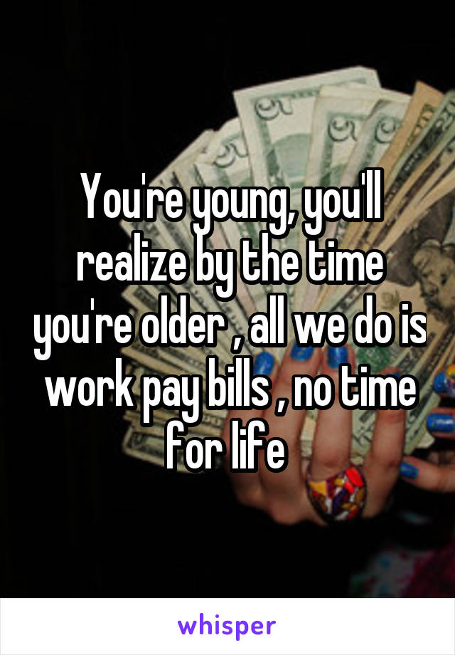 You're young, you'll realize by the time you're older , all we do is work pay bills , no time for life 