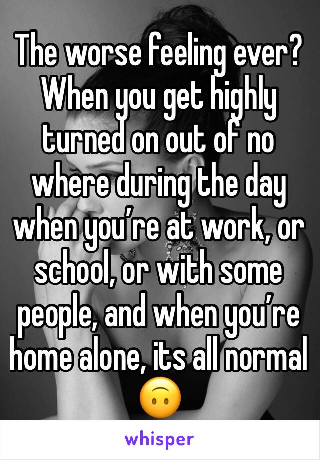 The worse feeling ever? When you get highly turned on out of no where during the day when you’re at work, or school, or with some people, and when you’re home alone, its all normal 🙃