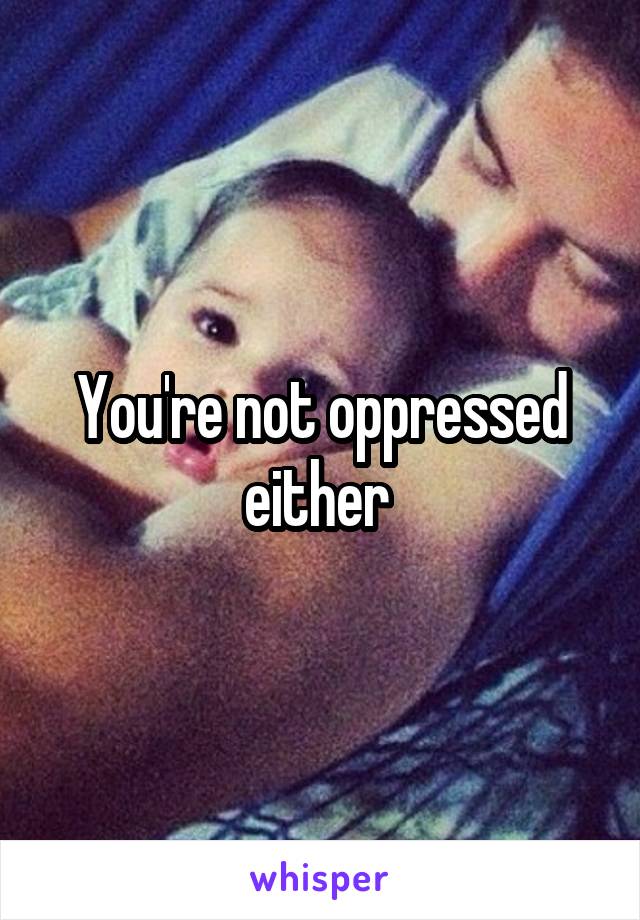 You're not oppressed either 