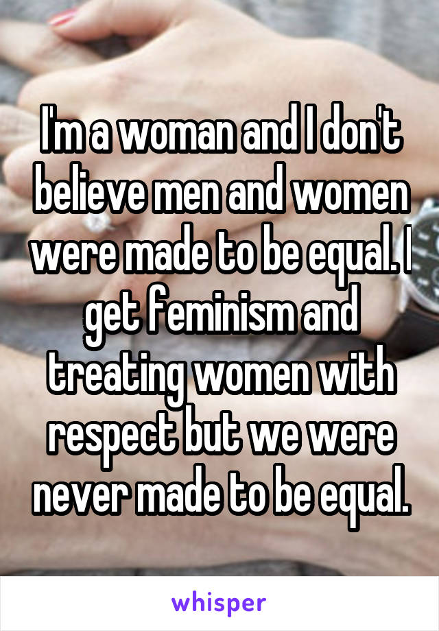 I'm a woman and I don't believe men and women were made to be equal. I get feminism and treating women with respect but we were never made to be equal.