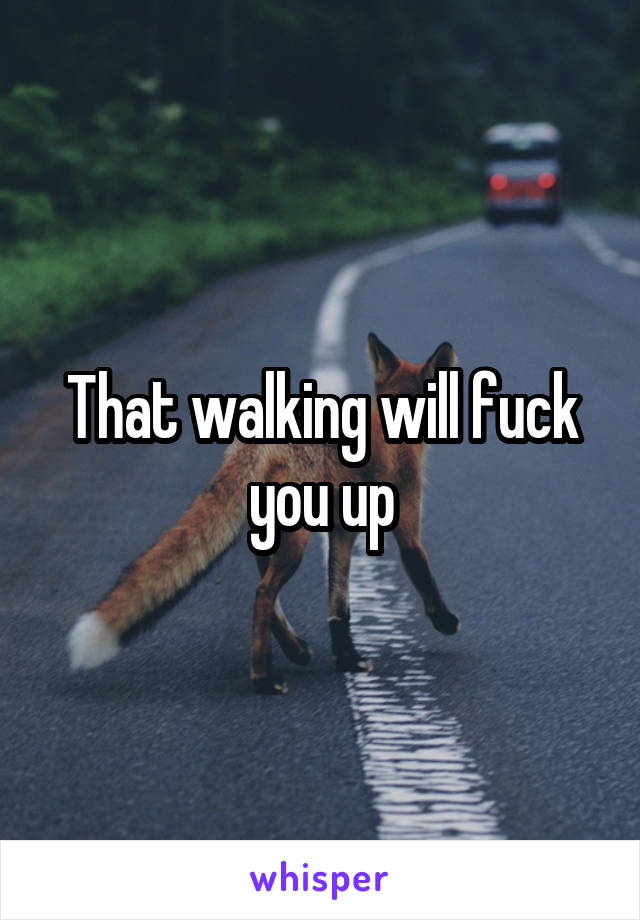 That walking will fuck you up