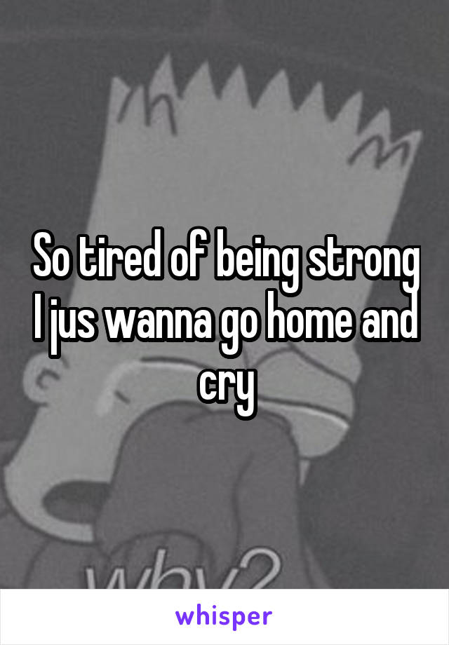 So tired of being strong I jus wanna go home and cry