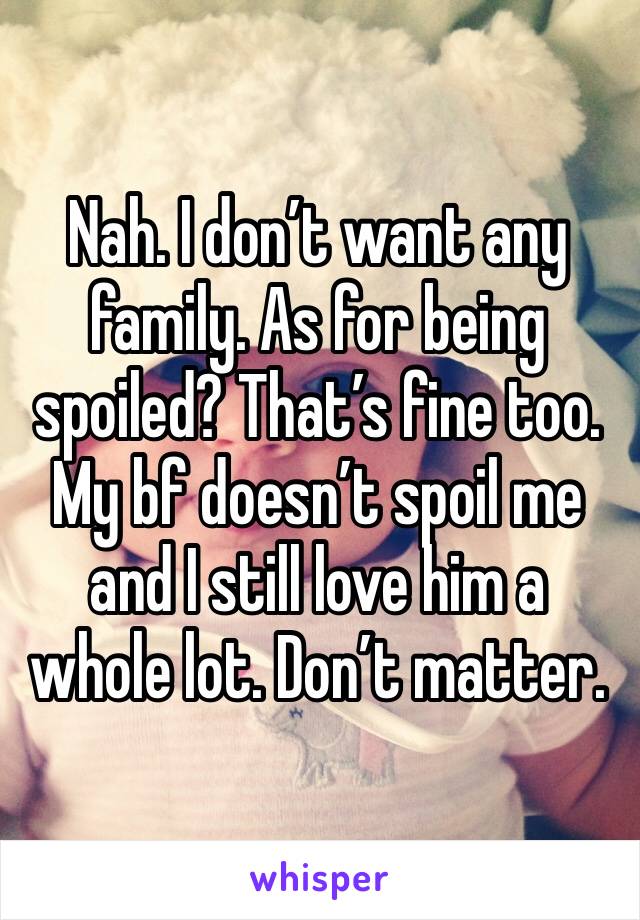 Nah. I don’t want any family. As for being spoiled? That’s fine too. My bf doesn’t spoil me and I still love him a whole lot. Don’t matter. 