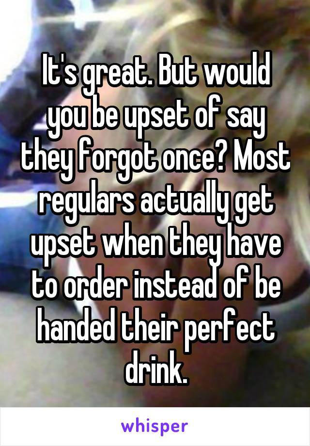 It's great. But would you be upset of say they forgot once? Most regulars actually get upset when they have to order instead of be handed their perfect drink.