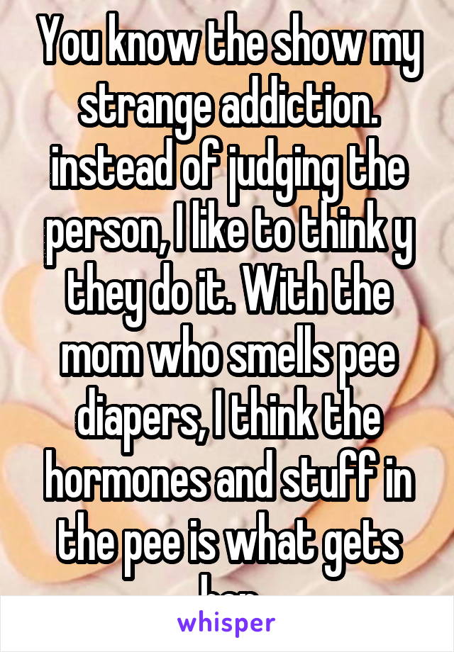 You know the show my strange addiction. instead of judging the person, I like to think y they do it. With the mom who smells pee diapers, I think the hormones and stuff in the pee is what gets her