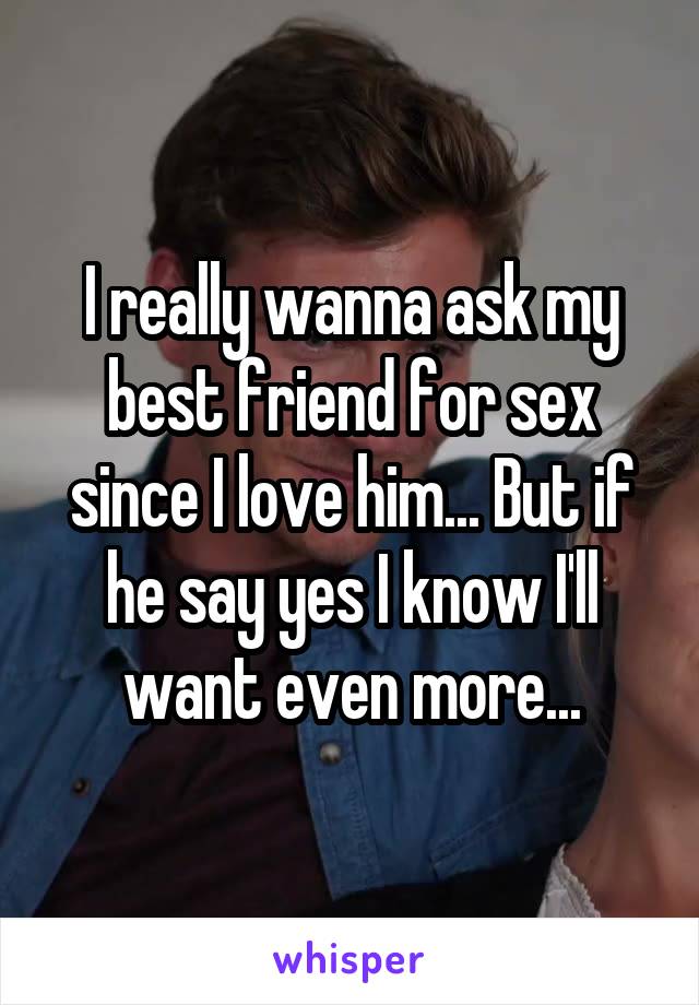 I really wanna ask my best friend for sex since I love him... But if he say yes I know I'll want even more...