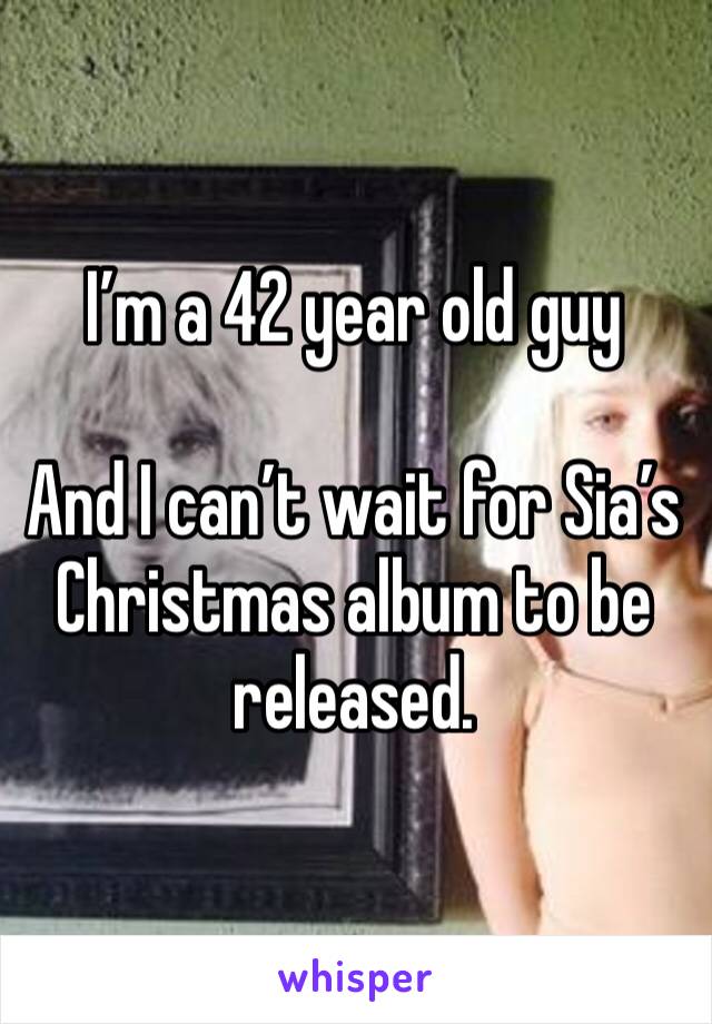 I’m a 42 year old guy

And I can’t wait for Sia’s Christmas album to be released. 