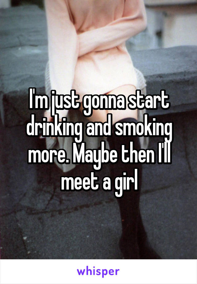 I'm just gonna start drinking and smoking more. Maybe then I'll meet a girl