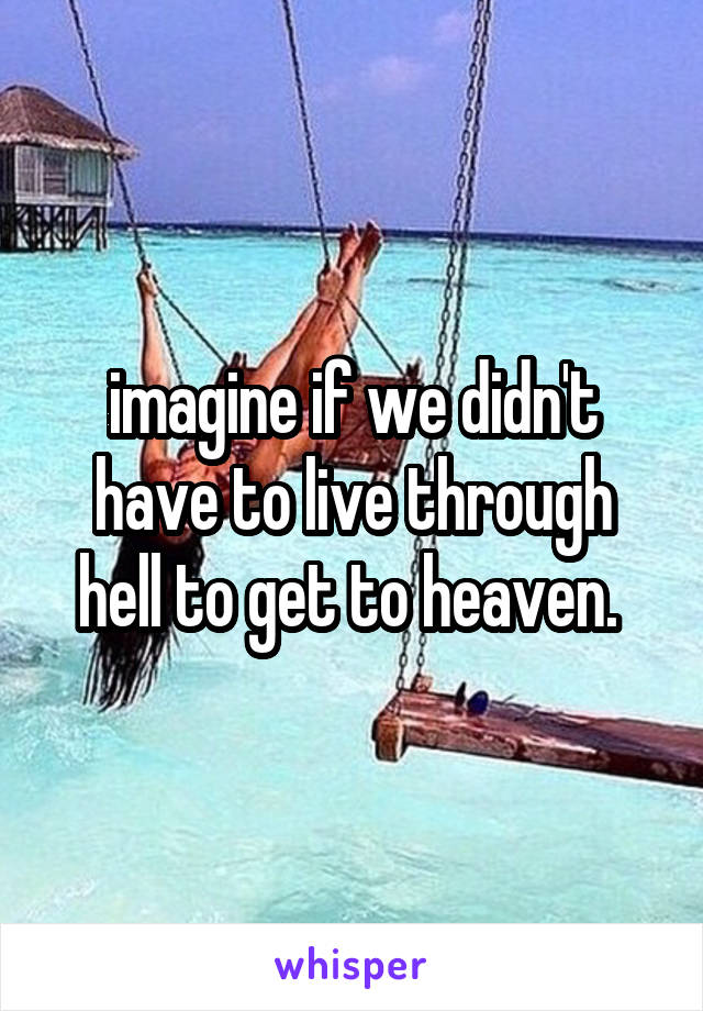 imagine if we didn't have to live through hell to get to heaven. 