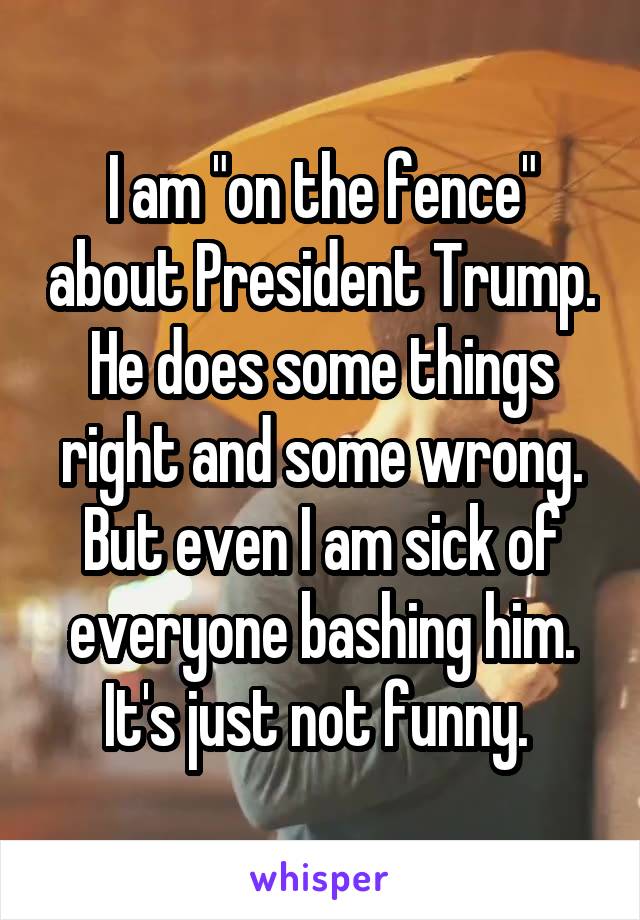 I am "on the fence" about President Trump. He does some things right and some wrong. But even I am sick of everyone bashing him. It's just not funny. 