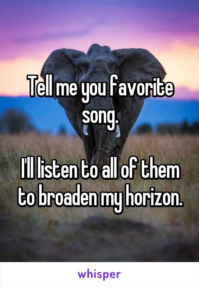Tell me you favorite song.

I'll listen to all of them to broaden my horizon.