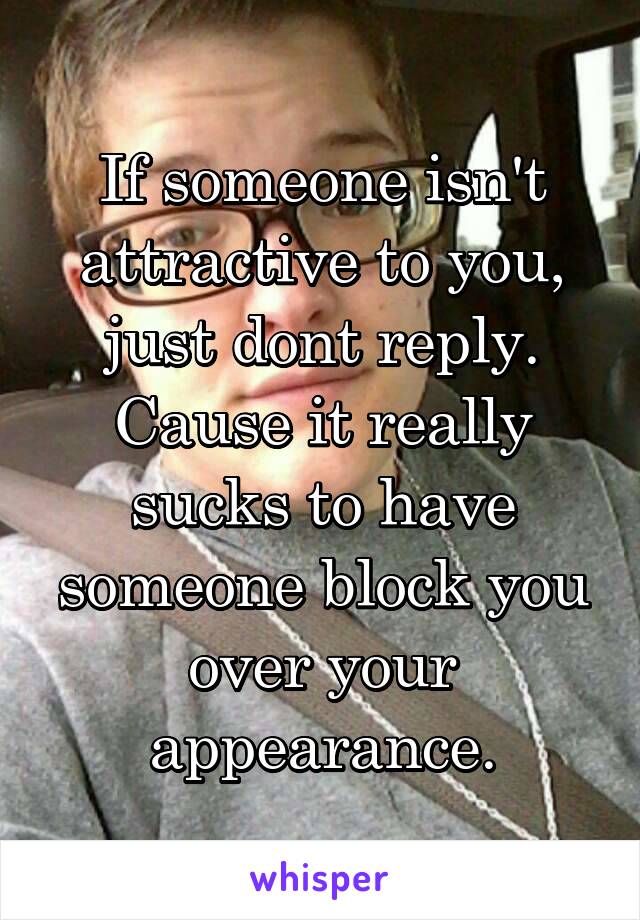 If someone isn't attractive to you, just dont reply. Cause it really sucks to have someone block you over your appearance.