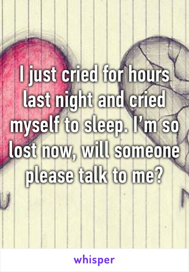 I just cried for hours last night and cried myself to sleep. I’m so lost now, will someone please talk to me?
