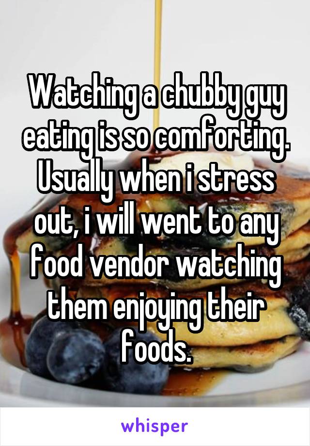 Watching a chubby guy eating is so comforting. Usually when i stress out, i will went to any food vendor watching them enjoying their foods.