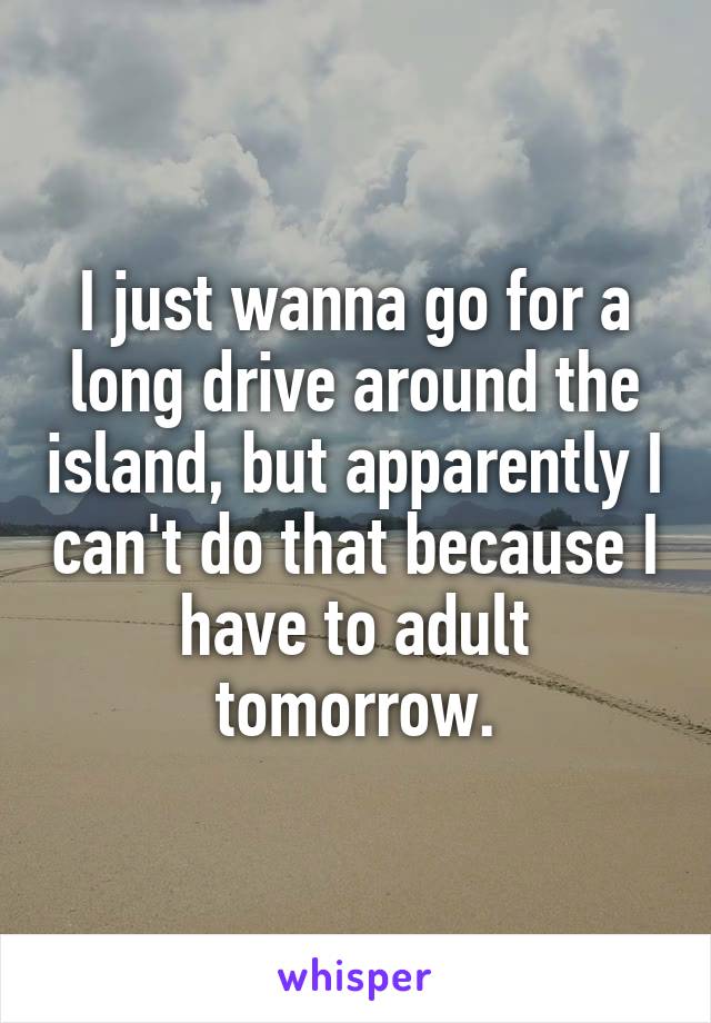 I just wanna go for a long drive around the island, but apparently I can't do that because I have to adult tomorrow.