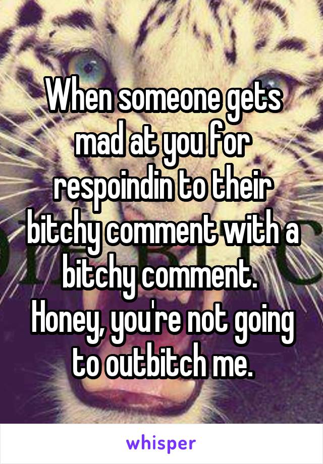 When someone gets mad at you for respoindin to their bitchy comment with a bitchy comment. 
Honey, you're not going to outbitch me.
