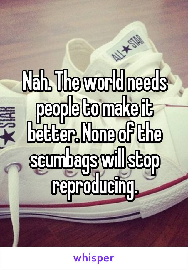 Nah. The world needs people to make it better. None of the scumbags will stop reproducing.
