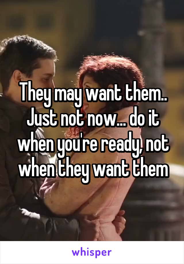 They may want them.. Just not now... do it when you're ready, not when they want them