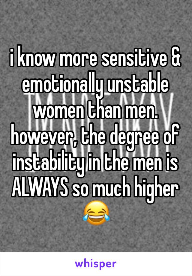 i know more sensitive & emotionally unstable women than men. however, the degree of instability in the men is ALWAYS so much higher 😂