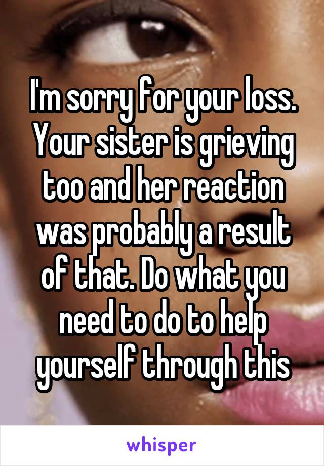 I'm sorry for your loss. Your sister is grieving too and her reaction was probably a result of that. Do what you need to do to help yourself through this