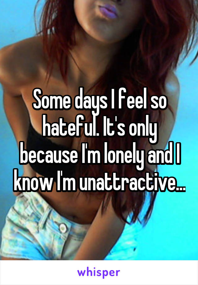 Some days I feel so hateful. It's only because I'm lonely and I know I'm unattractive...