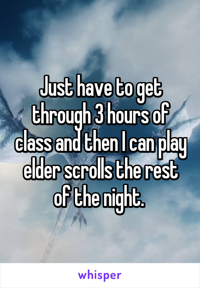 Just have to get through 3 hours of class and then I can play elder scrolls the rest of the night. 