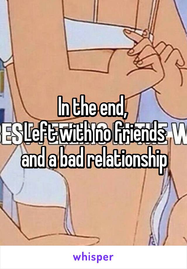 In the end, 
Left with no friends and a bad relationship