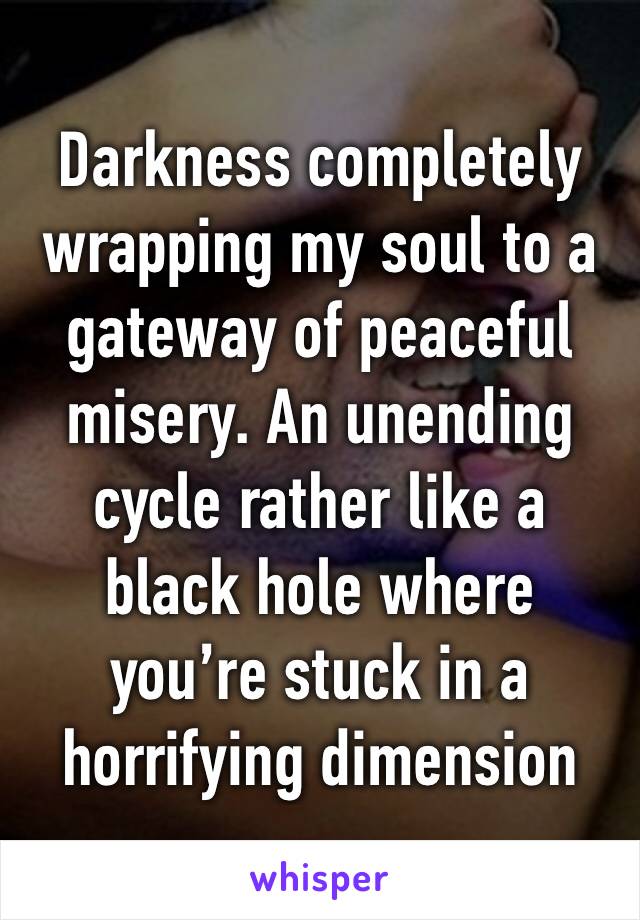 Darkness completely wrapping my soul to a gateway of peaceful misery. An unending cycle rather like a black hole where you’re stuck in a horrifying dimension 