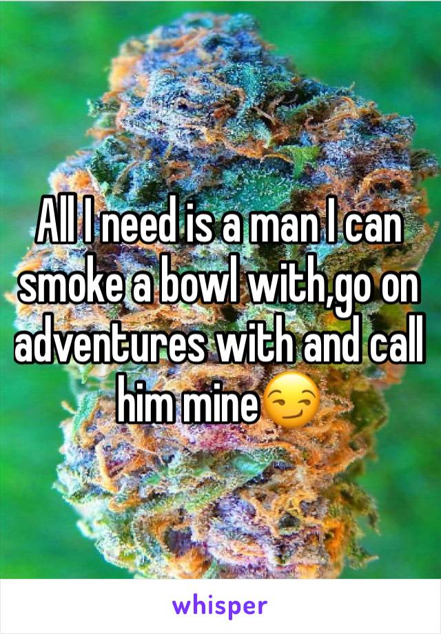 All I need is a man I can smoke a bowl with,go on adventures with and call him mine😏