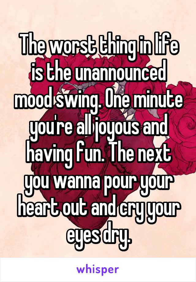 The worst thing in life is the unannounced mood swing. One minute you're all joyous and having fun. The next you wanna pour your heart out and cry your eyes dry.