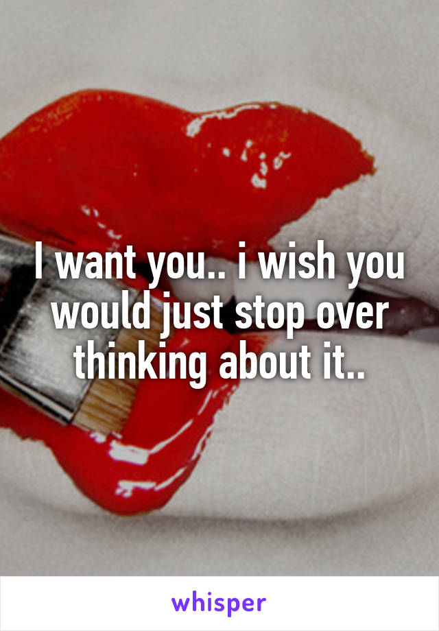 I want you.. i wish you would just stop over thinking about it..
