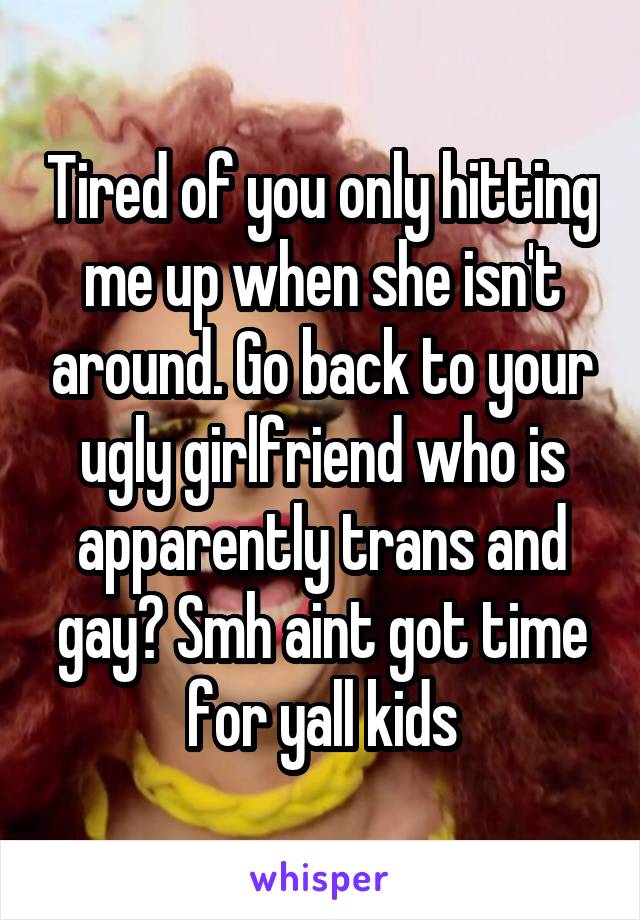 Tired of you only hitting me up when she isn't around. Go back to your ugly girlfriend who is apparently trans and gay? Smh aint got time for yall kids