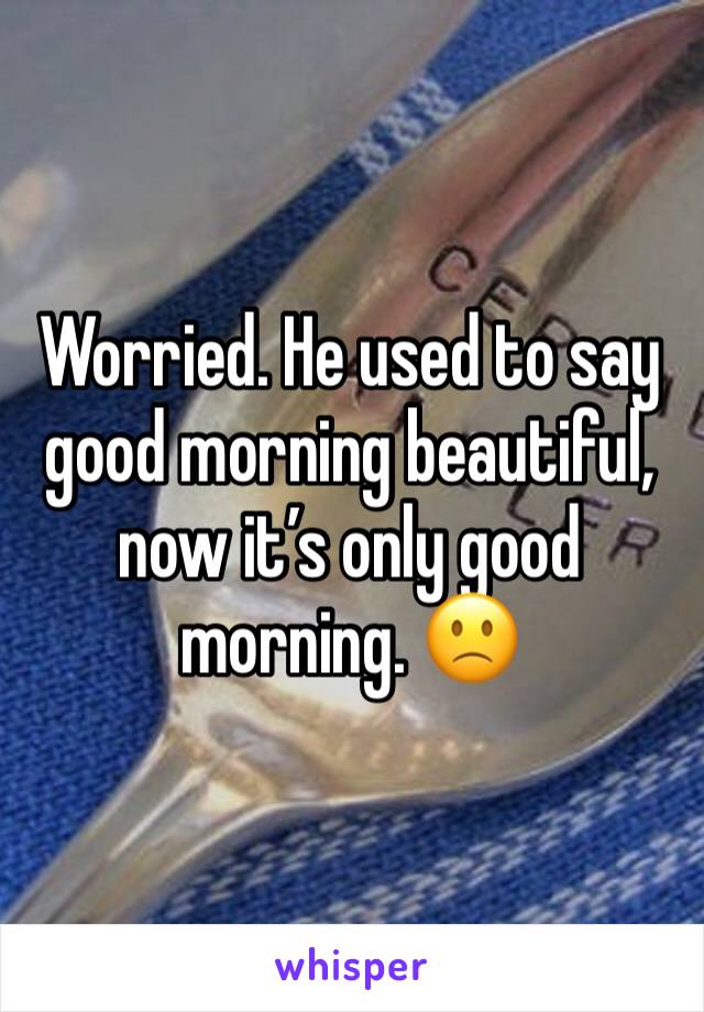 Worried. He used to say good morning beautiful, now it’s only good morning. 🙁